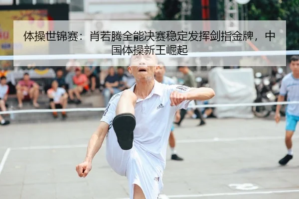 体操世锦赛：肖若腾全能决赛稳定发挥剑指金牌，中国体操新王崛起