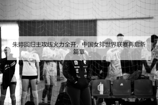 朱婷回归主攻线火力全开，中国女排世界联赛再启新篇章