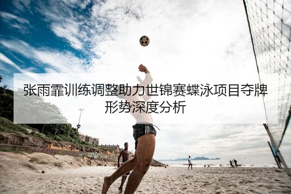 张雨霏训练调整助力世锦赛蝶泳项目夺牌形势深度分析
